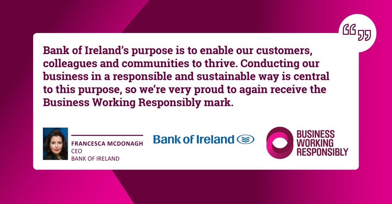 Bank of Ireland's purpose is to enable our customers, colleagues and communities to thrive. Conducting our business in a responsible and sustainable way is central to this purpose, so we're proud to again receive the Business Working Responsibility Mark. Said by Francesca McDonagh, CEO of Bank of Ireland.